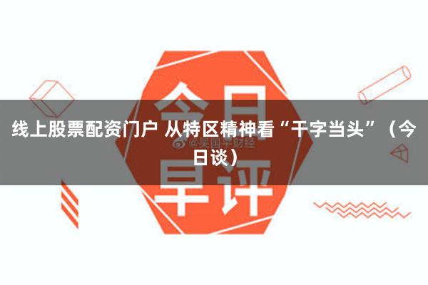 线上股票配资门户 从特区精神看“干字当头”（今日谈）