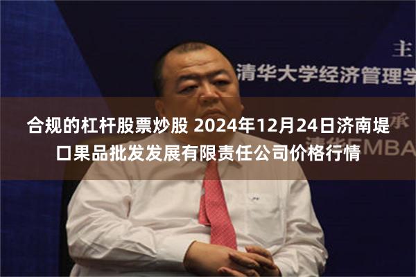 合规的杠杆股票炒股 2024年12月24日济南堤口果品批发发展有限责任公司价格行情