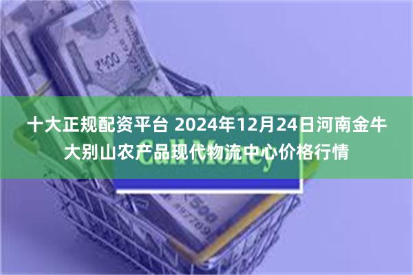 十大正规配资平台 2024年12月24日河南金牛大别山农产品现代物流中心价格行情