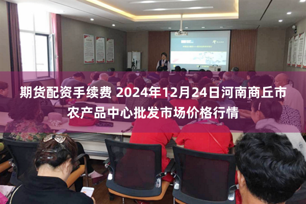 期货配资手续费 2024年12月24日河南商丘市农产品中心批发市场价格行情