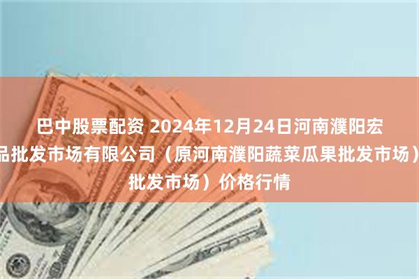 巴中股票配资 2024年12月24日河南濮阳宏进农副产品批发市场有限公司（原河南濮阳蔬菜瓜果批发市场）价格行情