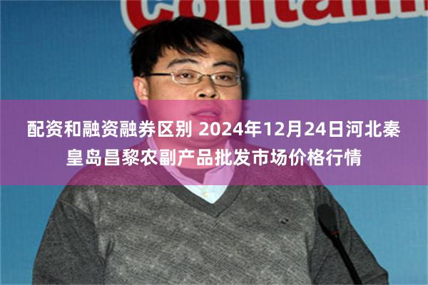 配资和融资融券区别 2024年12月24日河北秦皇岛昌黎农副产品批发市场价格行情