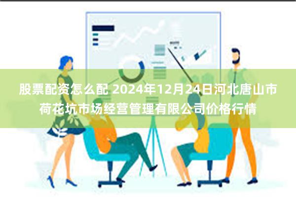 股票配资怎么配 2024年12月24日河北唐山市荷花坑市场经营管理有限公司价格行情