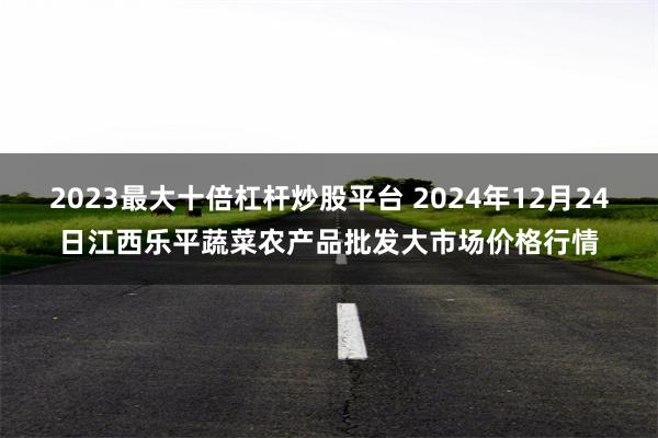 2023最大十倍杠杆炒股平台 2024年12月24日江西乐平蔬菜农产品批发大市场价格行情