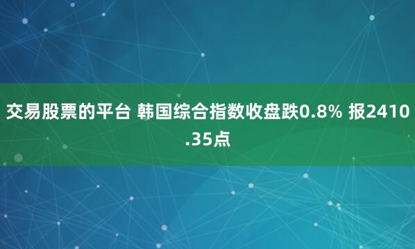 交易股票的平台 韩国综合指数收盘跌0.8% 报2410.35点