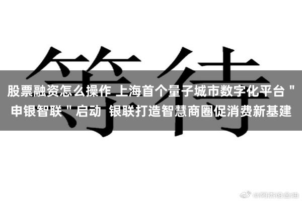 股票融资怎么操作 上海首个量子城市数字化平台＂申银智联＂启动  银联打造智慧商圈促消费新基建