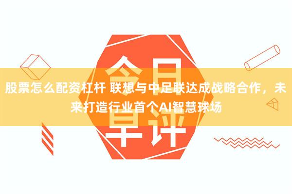 股票怎么配资杠杆 联想与中足联达成战略合作，未来打造行业首个AI智慧球场