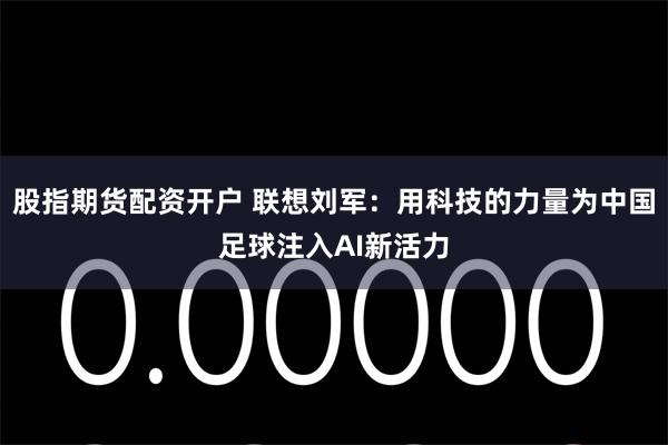 股指期货配资开户 联想刘军：用科技的力量为中国足球注入AI新活力