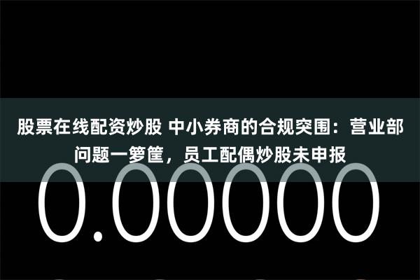 股票在线配资炒股 中小券商的合规突围：营业部问题一箩筐，员工配偶炒股未申报