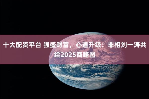 十大配资平台 强盛财富，心道升级：非相刘一涛共绘2025商略图