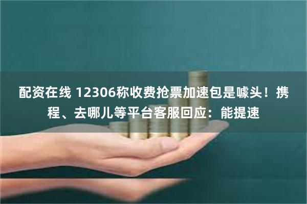 配资在线 12306称收费抢票加速包是噱头！携程、去哪儿等平台客服回应：能提速