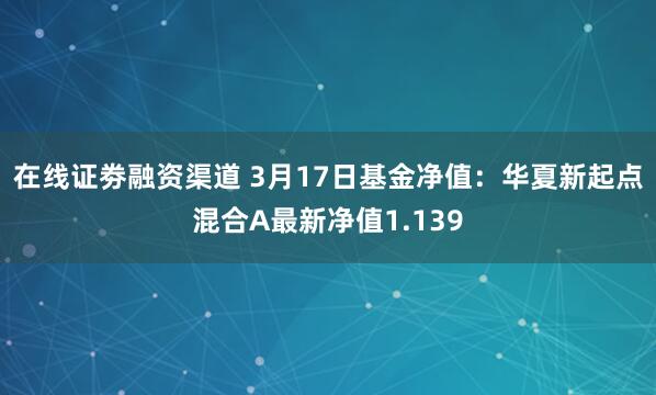 在线证劵融资渠道 3月17日基金净值：华夏新起点混合A最新净值1.139