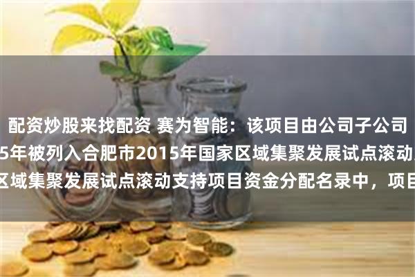配资炒股来找配资 赛为智能：该项目由公司子公司合肥赛为申报，于2015年被列入合肥市2015年国家区域集聚发展试点滚动支持项目资金分配名录中，项目已结束