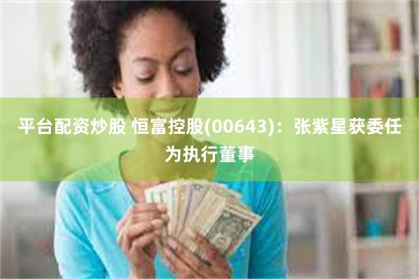 平台配资炒股 恒富控股(00643):张紫星获委任为执行董事