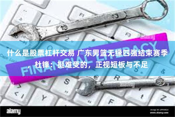 什么是股票杠杆交易 广东男篮无缘四强结束赛季，杜锋：挺难受的，正视短板与不足