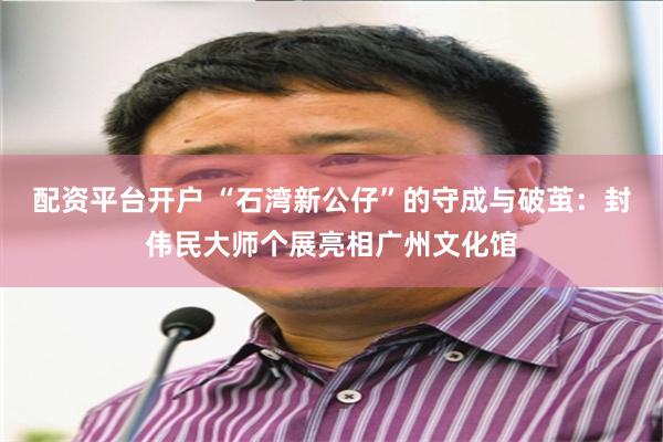 配资平台开户 “石湾新公仔”的守成与破茧:封伟民大师个展亮相广州文化馆