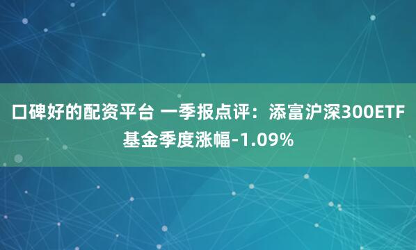 口碑好的配资平台 一季报点评：添富沪深300ETF基金季度涨幅-1.09%