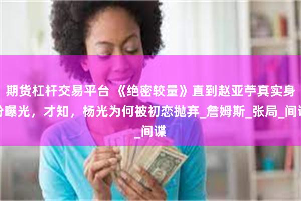 期货杠杆交易平台 《绝密较量》直到赵亚苧真实身份曝光，才知，杨光为何被初恋抛弃_詹姆斯_张局_间谍