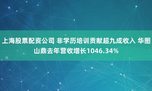 上海股票配资公司 非学历培训贡献超九成收入 华图山鼎去年营收增长1046.34%
