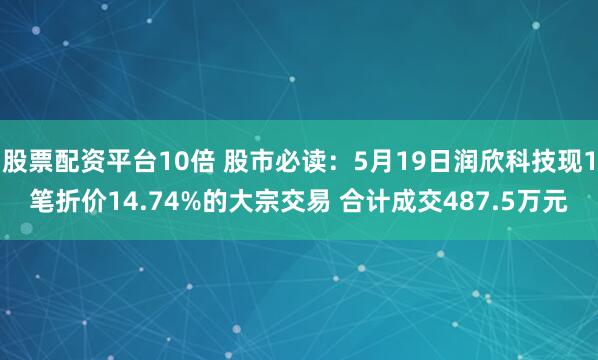 股票配资平台10倍 股市必读：5月19日润欣科技现1笔折价14.74%的大宗交易 合计成交487.5万元