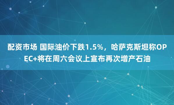 配资市场 国际油价下跌1.5%,哈萨克斯坦称OPEC+将在周六会议上宣布再次增产石油