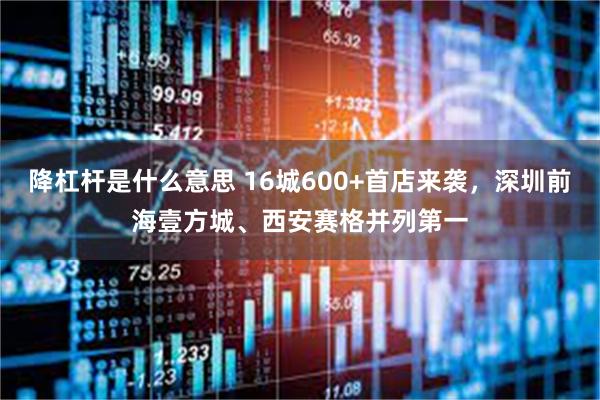 降杠杆是什么意思 16城600+首店来袭，深圳前海壹方城、西安赛格并列第一