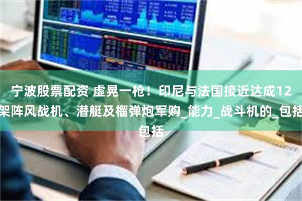 宁波股票配资 虚晃一枪！印尼与法国接近达成12架阵风战机、潜艇及榴弹炮军购_能力_战斗机的_包括