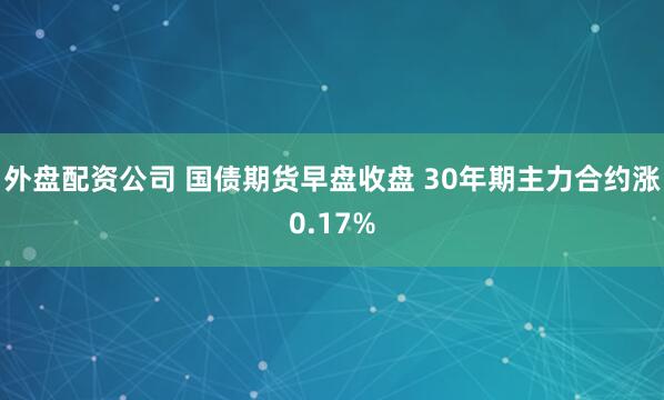 外盘配资公司 国债期货早盘收盘 30年期主力合约涨0.17%