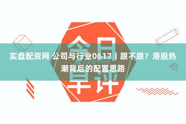 实盘配资网 公司与行业0617丨跟不跟？港股热潮背后的配置思路