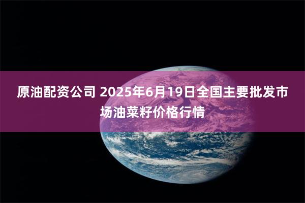 原油配资公司 2025年6月19日全国主要批发市场油菜籽价格行情