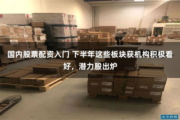 国内股票配资入门 下半年这些板块获机构积极看好，潜力股出炉