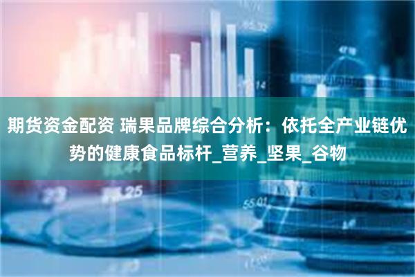期货资金配资 瑞果品牌综合分析：依托全产业链优势的健康食品标杆_营养_坚果_谷物