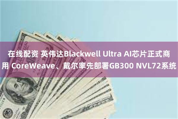 在线配资 英伟达Blackwell Ultra AI芯片正式商用 CoreWeave、戴尔率先部署GB300 NVL72系统