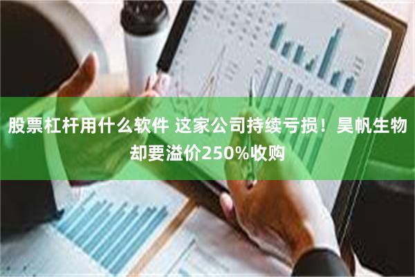 股票杠杆用什么软件 这家公司持续亏损!昊帆生物却要溢价250%收购