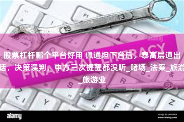 股票杠杆哪个平台好用 佩通坦下台后,泰高层道出实话,决策误判,中方三次提醒都没听_赌场_法案_旅游业