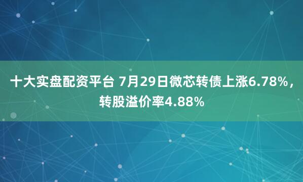 十大实盘配资平台 7月29日微芯转债上涨6.78%，转股溢价率4.88%