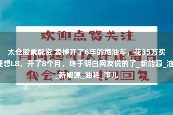 太仓股票配资 卖掉开了6年的燃油车，花35万买了一辆理想L8，开了8个月，终于明白网友说的了_新能源_油耗_事儿