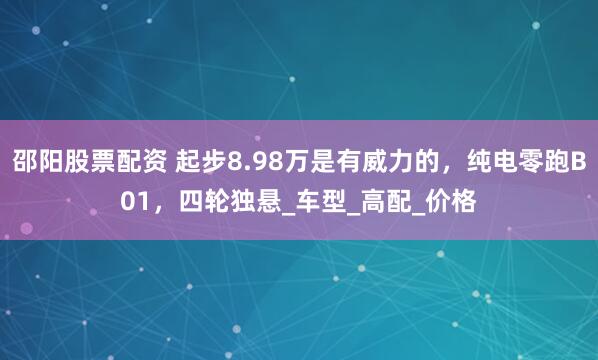邵阳股票配资 起步8.98万是有威力的,纯电零跑B01,四轮独悬_车型_高配_价格