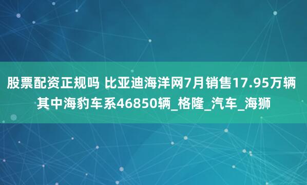 股票配资正规吗 比亚迪海洋网7月销售17.95万辆 其中海豹车系46850辆_格隆_汽车_海狮