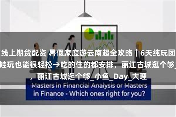线上期货配资 暑假家庭游云南超全攻略|6天纯玩团报价1200+,带娃玩也能很轻松→吃的住的都安排,丽江古城逛个够_小鱼_Day_大理