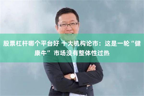 股票杠杆哪个平台好 十大机构论市:这是一轮“健康牛” 市场没有整体性过热