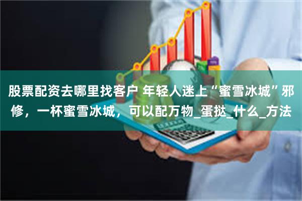 股票配资去哪里找客户 年轻人迷上“蜜雪冰城”邪修,一杯蜜雪冰城,可以配万物_蛋挞_什么_方法