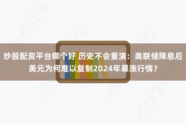 炒股配资平台哪个好 历史不会重演：美联储降息后美元为何难以复制2024年暴涨行情？