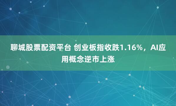 聊城股票配资平台 创业板指收跌1.16%，AI应用概念逆市上涨