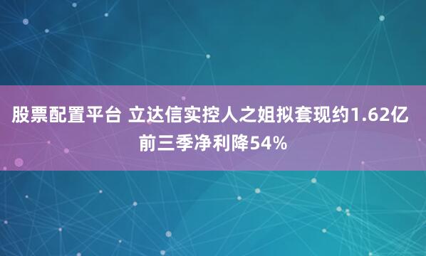 股票配置平台 立达信实控人之姐拟套现约1.62亿 前三季净利降54%
