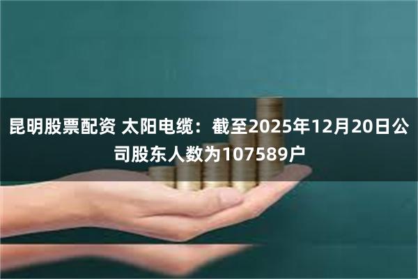 昆明股票配资 太阳电缆：截至2025年12月20日公司股东人数为107589户