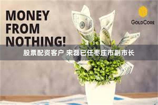 股票配资客户 宋磊已任枣庄市副市长